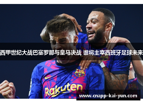 西甲世纪大战巴塞罗那与皇马决战 谁将主宰西班牙足球未来 西甲世纪大战巴塞罗那与皇马决战 谁将主宰西班牙足球未来